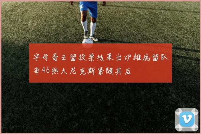 字母哥去留投票结果出炉雄鹿留队率46热火尼克斯紧随其后