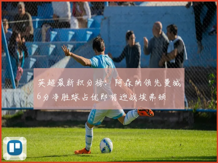 英超最新积分榜：阿森纳领先曼城6分净胜球占优即将迎战埃弗顿