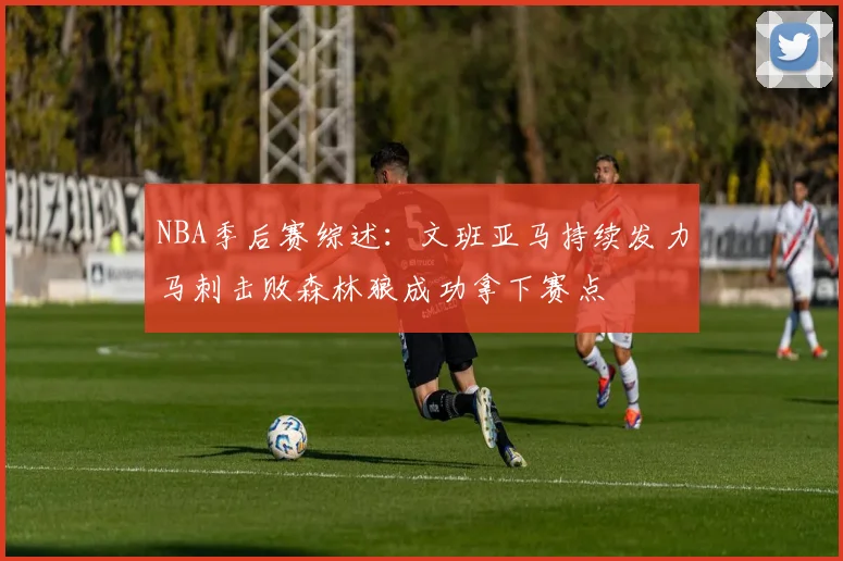 NBA季后赛综述：文班亚马持续发力马刺击败森林狼成功拿下赛点