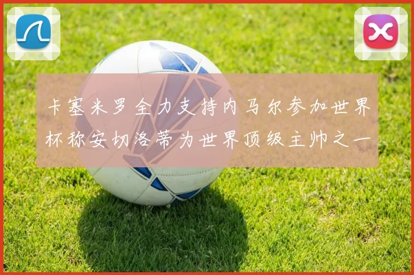 卡塞米罗全力支持内马尔参加世界杯称安切洛蒂为世界顶级主帅之一