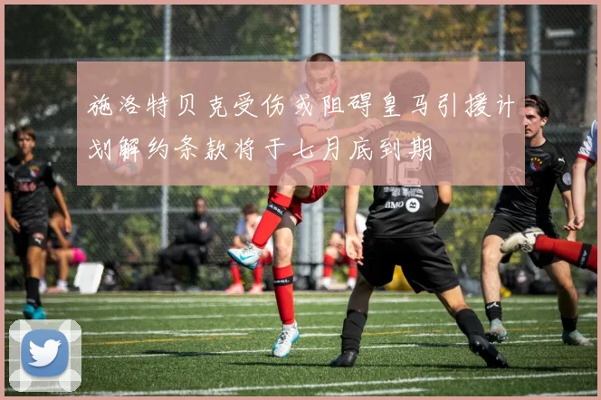 施洛特贝克受伤或阻碍皇马引援计划解约条款将于七月底到期