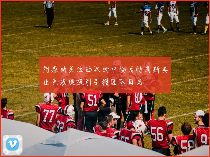 阿森纳关注西汉姆中场马特乌斯其出色表现吸引引援团队目光