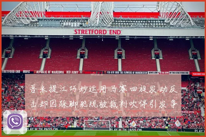 吾米提江巧妙运用马赛回旋发动反击却因踩脚犯规被裁判吹停引发争议