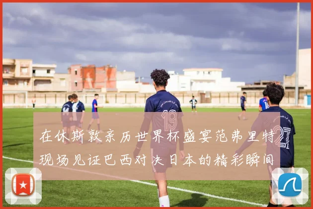 在休斯敦亲历世界杯盛宴范弗里特现场见证巴西对决日本的精彩瞬间