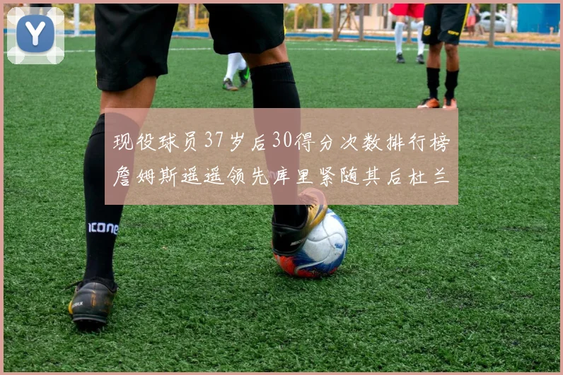 现役球员37岁后30得分次数排行榜詹姆斯遥遥领先库里紧随其后杜兰特位列第三