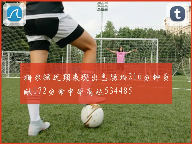 梅尔顿近期表现出色场均216分钟贡献172分命中率高达534485