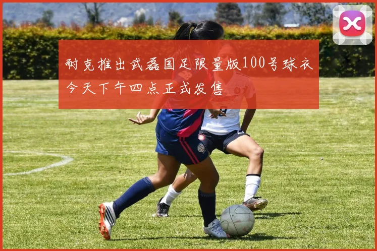 耐克推出武磊国足限量版100号球衣今天下午四点正式发售