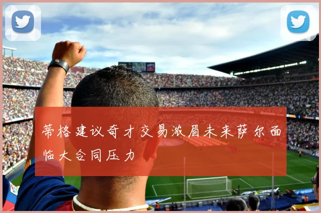 蒂格建议奇才交易浓眉未来萨尔面临大合同压力
