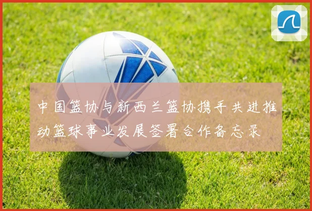 中国篮协与新西兰篮协携手共进推动篮球事业发展签署合作备忘录