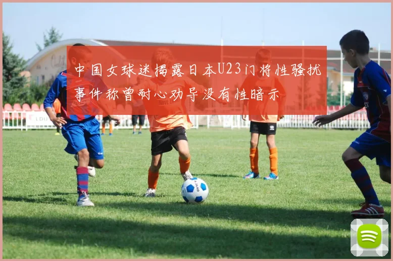 中国女球迷揭露日本U23门将性骚扰事件称曾耐心劝导没有性暗示