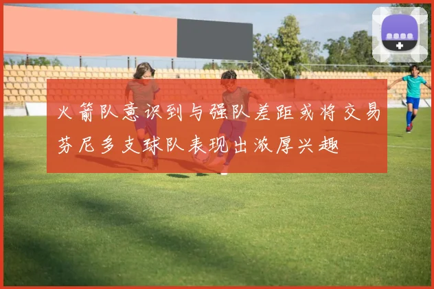火箭队意识到与强队差距或将交易芬尼多支球队表现出浓厚兴趣