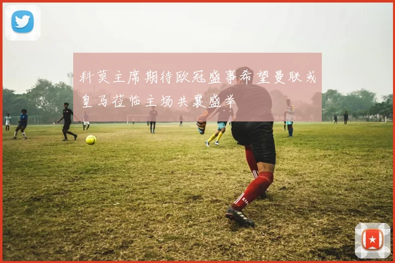 科莫主席期待欧冠盛事希望曼联或皇马莅临主场共襄盛举