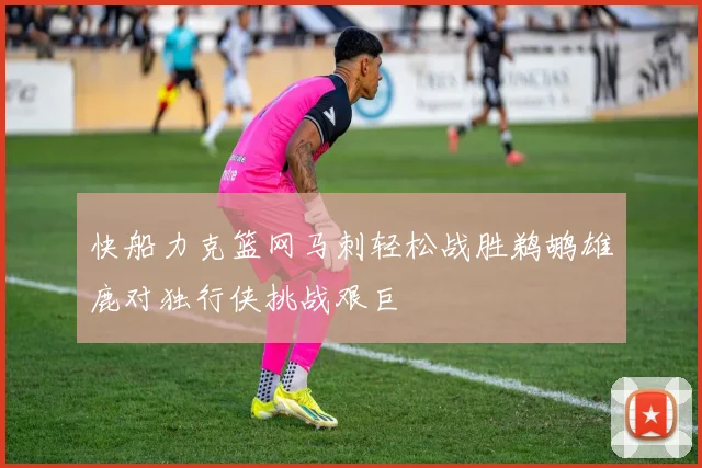 快船力克篮网马刺轻松战胜鹈鹕雄鹿对独行侠挑战艰巨