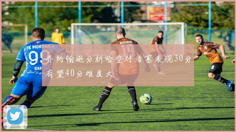 乔约翰逊分析哈登对活塞表现30分有望40分难度大