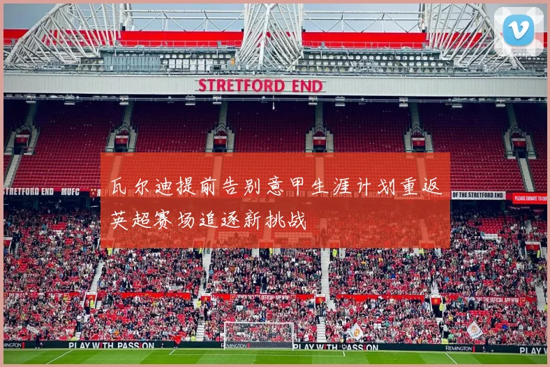 瓦尔迪提前告别意甲生涯计划重返英超赛场追逐新挑战