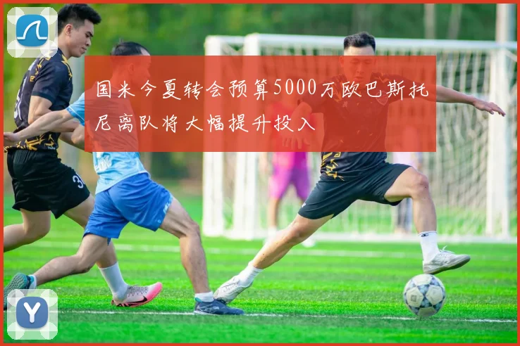 国米今夏转会预算5000万欧巴斯托尼离队将大幅提升投入