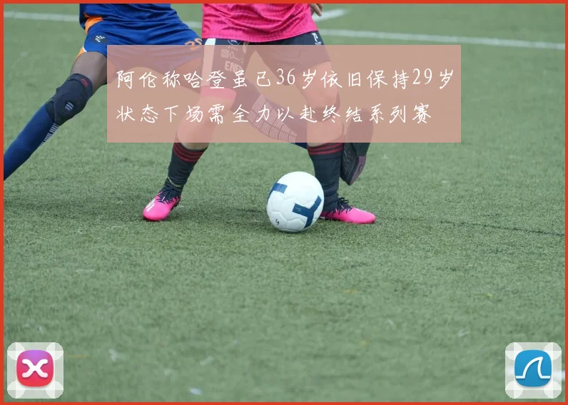 阿伦称哈登虽已36岁依旧保持29岁状态下场需全力以赴终结系列赛