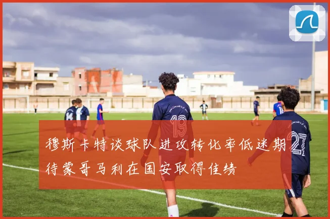 穆斯卡特谈球队进攻转化率低迷期待蒙哥马利在国安取得佳绩