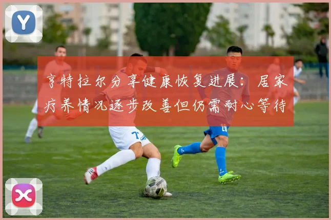 亨特拉尔分享健康恢复进展：居家疗养情况逐步改善但仍需耐心等待